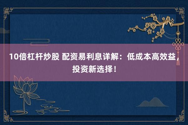 10倍杠杆炒股 配资易利息详解：低成本高效益，投资新选择！