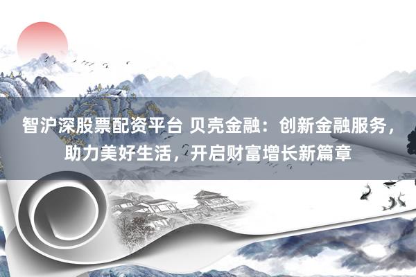 智沪深股票配资平台 贝壳金融：创新金融服务，助力美好生活，开启财富增长新篇章