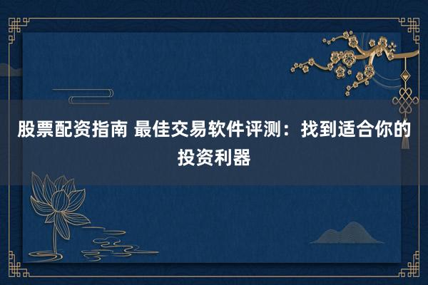 股票配资指南 最佳交易软件评测：找到适合你的投资利器