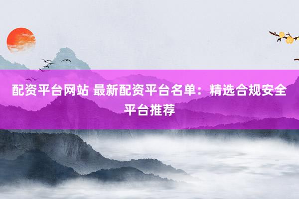配资平台网站 最新配资平台名单：精选合规安全平台推荐
