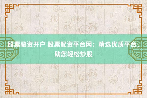 股票融资开户 股票配资平台网：精选优质平台，助您轻松炒股