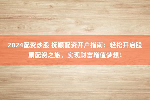 2024配资炒股 抚顺配资开户指南：轻松开启股票配资之旅，实现财富增值梦想！