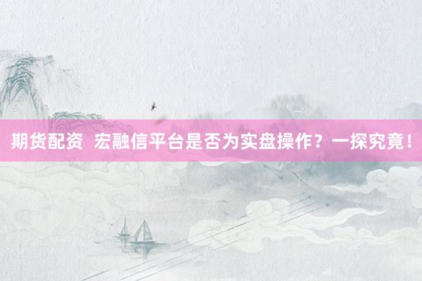 期货配资  宏融信平台是否为实盘操作？一探究竟！