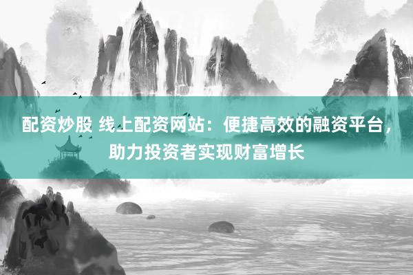 配资炒股 线上配资网站：便捷高效的融资平台，助力投资者实现财富增长