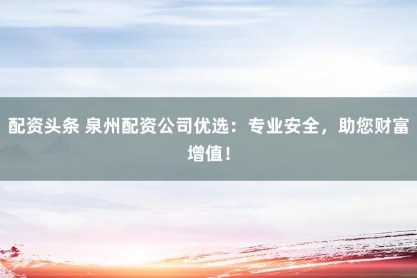 配资头条 泉州配资公司优选：专业安全，助您财富增值！