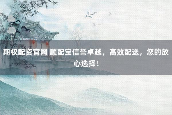 期权配资官网 顺配宝信誉卓越，高效配送，您的放心选择！