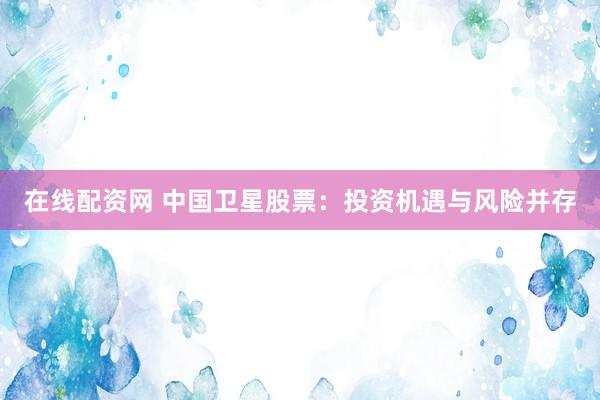 在线配资网 中国卫星股票：投资机遇与风险并存