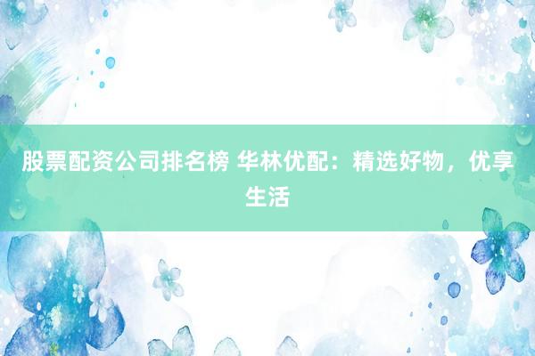 股票配资公司排名榜 华林优配：精选好物，优享生活