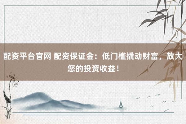 配资平台官网 配资保证金：低门槛撬动财富，放大您的投资收益！