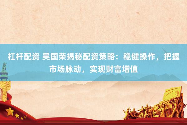 杠杆配资 吴国荣揭秘配资策略:稳健操作,把握市场脉动,实现财富增值