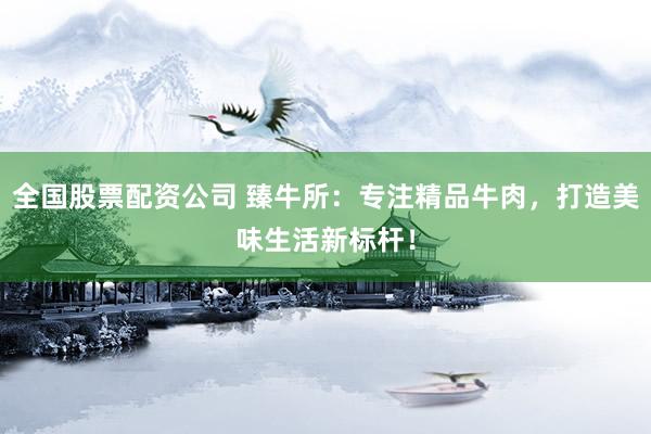 全国股票配资公司 臻牛所：专注精品牛肉，打造美味生活新标杆！