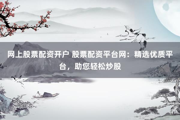 网上股票配资开户 股票配资平台网：精选优质平台，助您轻松炒股