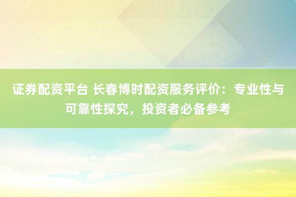 证券配资平台 长春博时配资服务评价：专业性与可靠性探究，投资者必备参考