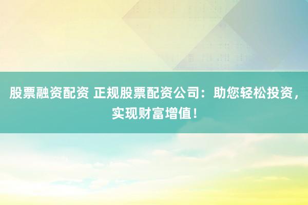 股票融资配资 正规股票配资公司：助您轻松投资，实现财富增值！