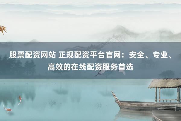 股票配资网站 正规配资平台官网：安全、专业、高效的在线配资服务首选