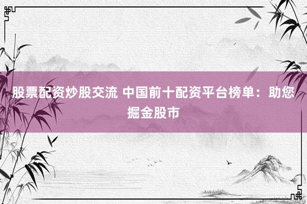 股票配资炒股交流 中国前十配资平台榜单：助您掘金股市