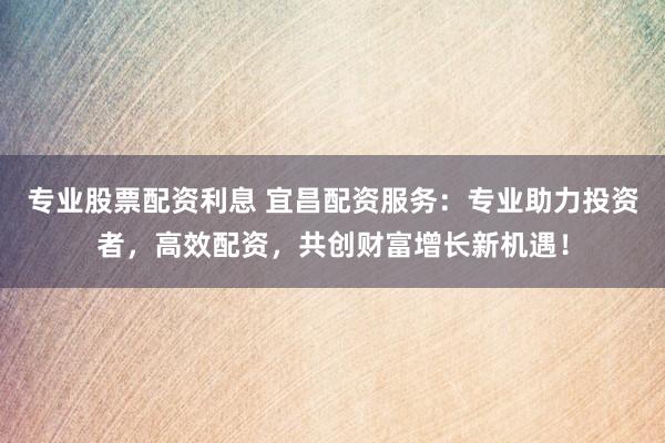 专业股票配资利息 宜昌配资服务：专业助力投资者，高效配资，共创财富增长新机遇！