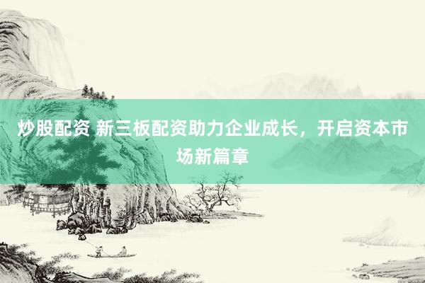 炒股配资 新三板配资助力企业成长，开启资本市场新篇章
