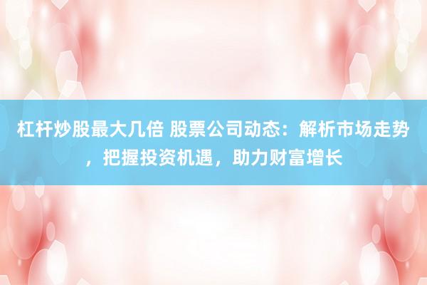 杠杆炒股最大几倍 股票公司动态：解析市场走势，把握投资机遇，助力财富增长