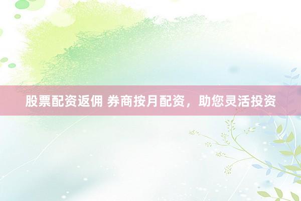 股票配资返佣 券商按月配资，助您灵活投资