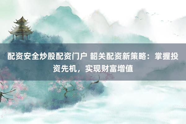 配资安全炒股配资门户 韶关配资新策略：掌握投资先机，实现财富增值