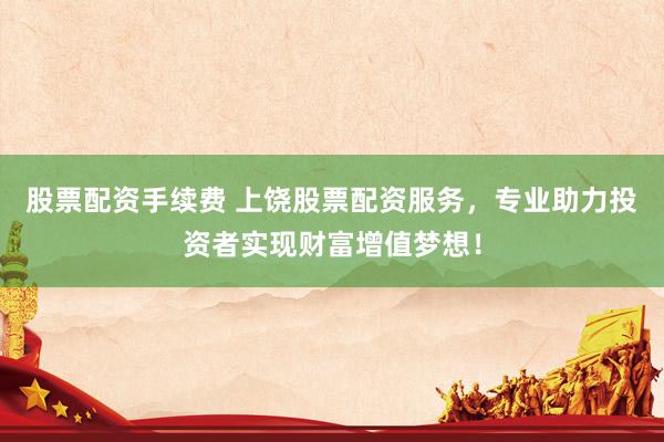 股票配资手续费 上饶股票配资服务，专业助力投资者实现财富增值梦想！