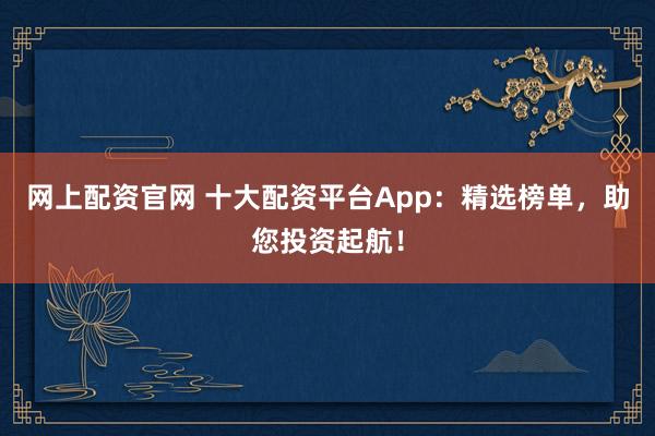 网上配资官网 十大配资平台App：精选榜单，助您投资起航！