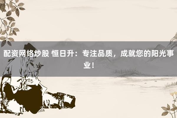 配资网络炒股 恒日升：专注品质，成就您的阳光事业！