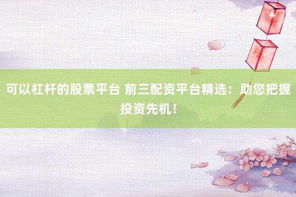 可以杠杆的股票平台 前三配资平台精选：助您把握投资先机！