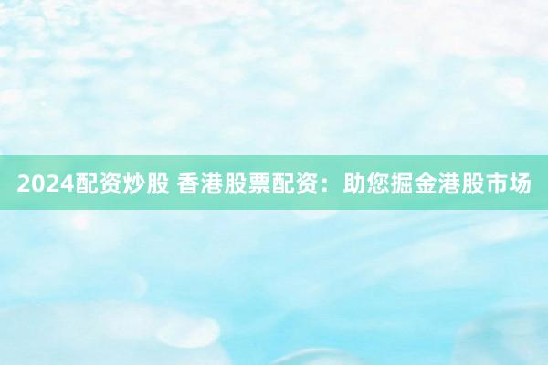 2024配资炒股 香港股票配资：助您掘金港股市场