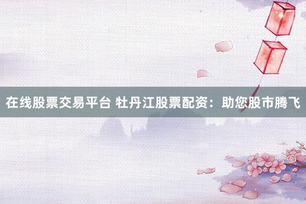 在线股票交易平台 牡丹江股票配资：助您股市腾飞