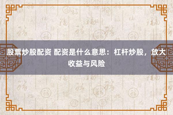 股票炒股配资 配资是什么意思：杠杆炒股，放大收益与风险