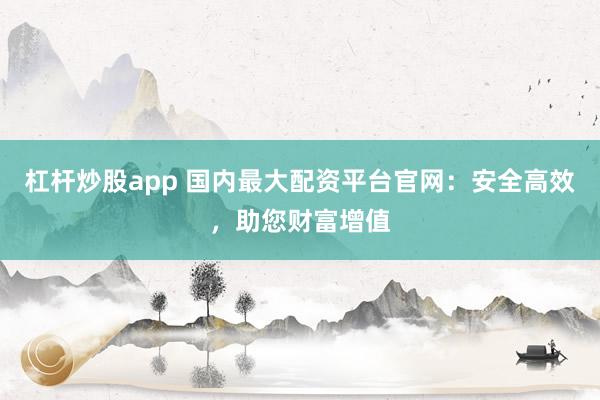 杠杆炒股app 国内最大配资平台官网：安全高效，助您财富增值