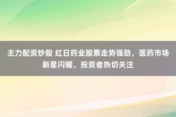 主力配资炒股 红日药业股票走势强劲,医药市场新星闪耀,投资者热切关注