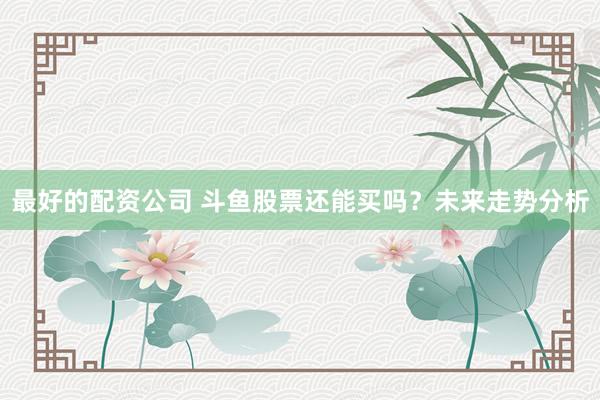 最好的配资公司 斗鱼股票还能买吗？未来走势分析