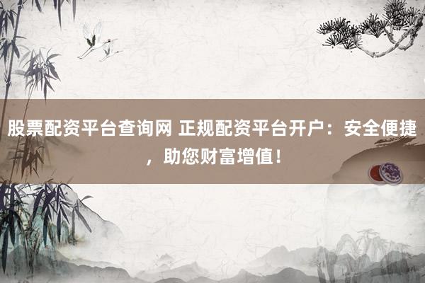 股票配资平台查询网 正规配资平台开户：安全便捷，助您财富增值！