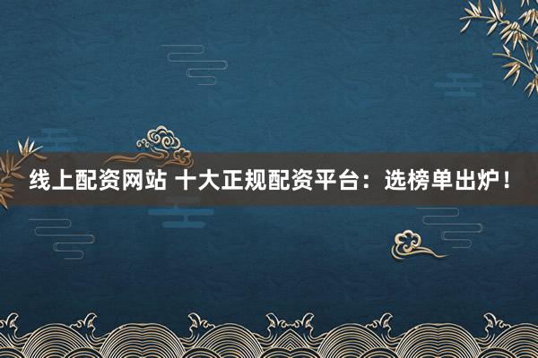 线上配资网站 十大正规配资平台：选榜单出炉！